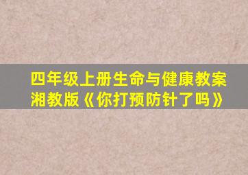 四年级上册生命与健康教案湘教版《你打预防针了吗》