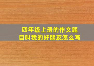 四年级上册的作文题目叫我的好朋友怎么写