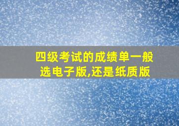 四级考试的成绩单一般选电子版,还是纸质版