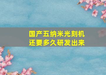 国产五纳米光刻机还要多久研发出来