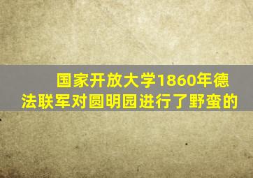 国家开放大学1860年德法联军对圆明园进行了野蛮的