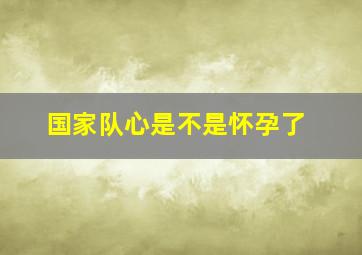 国家队心是不是怀孕了