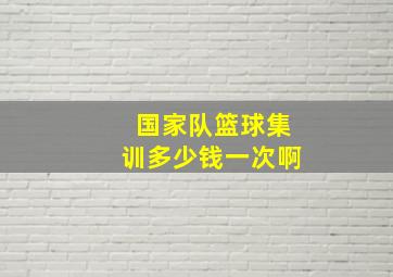 国家队篮球集训多少钱一次啊