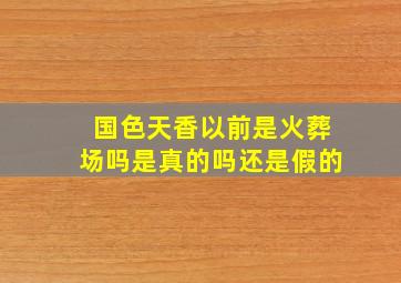 国色天香以前是火葬场吗是真的吗还是假的