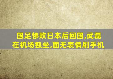 国足惨败日本后回国,武磊在机场独坐,面无表情刷手机