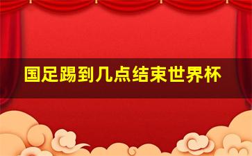 国足踢到几点结束世界杯