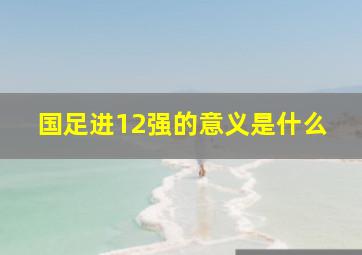 国足进12强的意义是什么