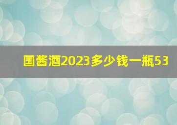 国酱酒2023多少钱一瓶53