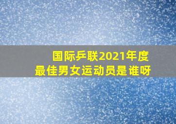 国际乒联2021年度最佳男女运动员是谁呀