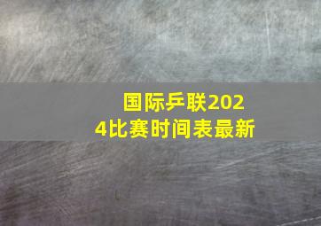 国际乒联2024比赛时间表最新