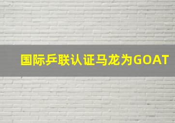 国际乒联认证马龙为GOAT