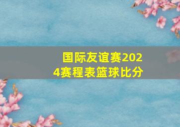 国际友谊赛2024赛程表篮球比分