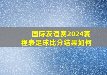 国际友谊赛2024赛程表足球比分结果如何