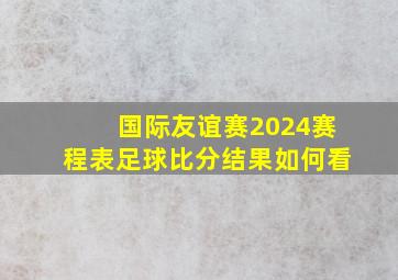 国际友谊赛2024赛程表足球比分结果如何看