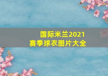 国际米兰2021赛季球衣图片大全