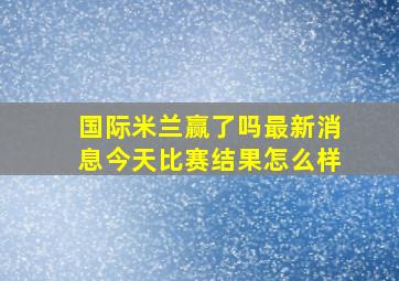 国际米兰赢了吗最新消息今天比赛结果怎么样