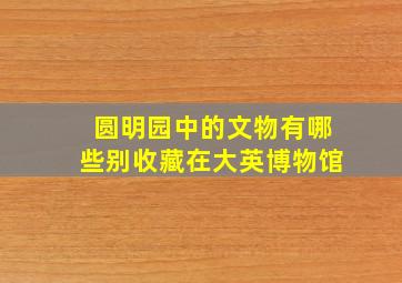 圆明园中的文物有哪些别收藏在大英博物馆