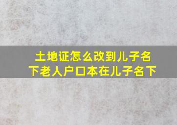 土地证怎么改到儿子名下老人户口本在儿子名下