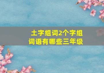 土字组词2个字组词语有哪些三年级