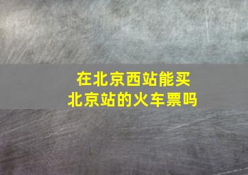 在北京西站能买北京站的火车票吗