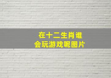 在十二生肖谁会玩游戏呢图片