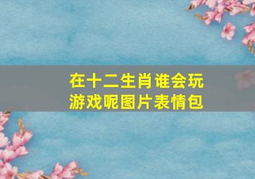 在十二生肖谁会玩游戏呢图片表情包