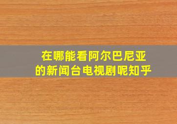 在哪能看阿尔巴尼亚的新闻台电视剧呢知乎