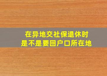 在异地交社保退休时是不是要回户口所在地