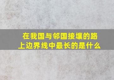 在我国与邻国接壤的路上边界线中最长的是什么