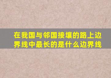 在我国与邻国接壤的路上边界线中最长的是什么边界线