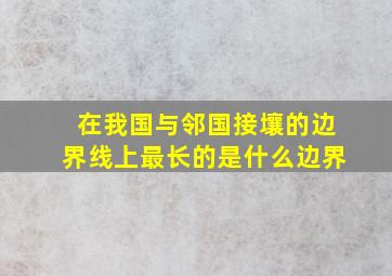 在我国与邻国接壤的边界线上最长的是什么边界