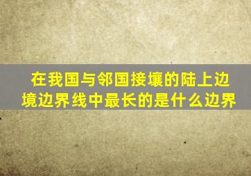 在我国与邻国接壤的陆上边境边界线中最长的是什么边界