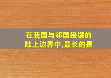 在我国与邻国接壤的陆上边界中,最长的是