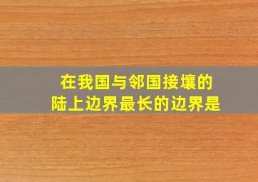 在我国与邻国接壤的陆上边界最长的边界是