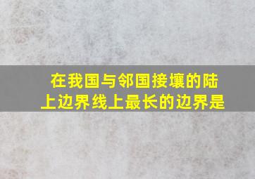 在我国与邻国接壤的陆上边界线上最长的边界是