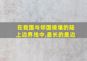 在我国与邻国接壤的陆上边界线中,最长的是边