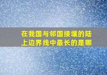 在我国与邻国接壤的陆上边界线中最长的是哪