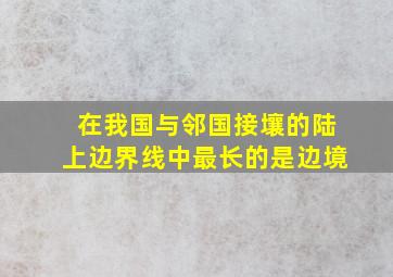 在我国与邻国接壤的陆上边界线中最长的是边境