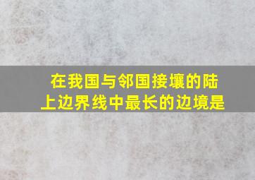 在我国与邻国接壤的陆上边界线中最长的边境是