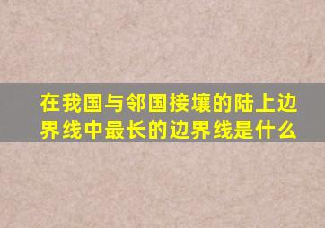 在我国与邻国接壤的陆上边界线中最长的边界线是什么