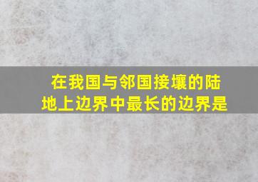 在我国与邻国接壤的陆地上边界中最长的边界是