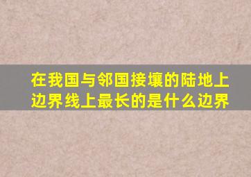 在我国与邻国接壤的陆地上边界线上最长的是什么边界