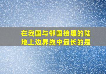 在我国与邻国接壤的陆地上边界线中最长的是