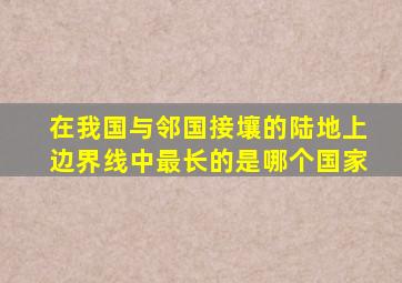 在我国与邻国接壤的陆地上边界线中最长的是哪个国家