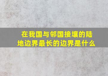 在我国与邻国接壤的陆地边界最长的边界是什么