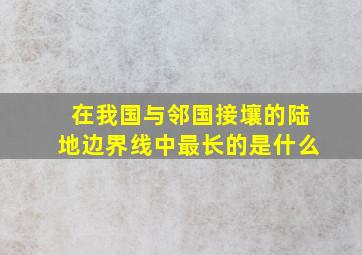 在我国与邻国接壤的陆地边界线中最长的是什么