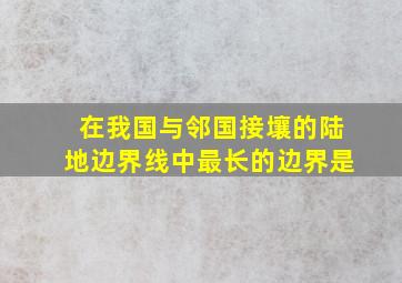 在我国与邻国接壤的陆地边界线中最长的边界是