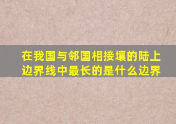 在我国与邻国相接壤的陆上边界线中最长的是什么边界