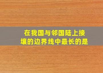 在我国与邻国陆上接壤的边界线中最长的是