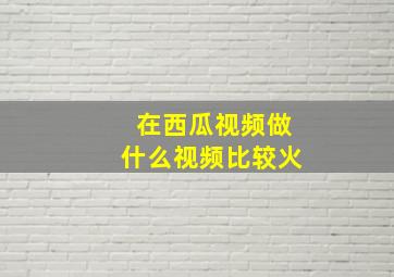 在西瓜视频做什么视频比较火